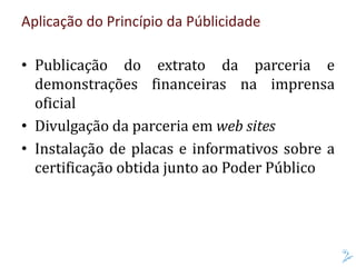 Aplicação do Princípio da Públicidade
• Publicação do extrato da parceria e
demonstrações financeiras na imprensa
oficial
• Divulgação da parceria em web sites
• Instalação de placas e informativos sobre a
certificação obtida junto ao Poder Público
 