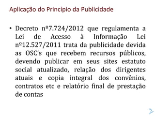 Aplicação do Princípio da Publicidade
• Decreto nº7.724/2012 que regulamenta a
Lei de Acesso à Informação Lei
nº12.527/2011 trata da publicidade devida
as OSC’s que recebem recursos públicos,
devendo publicar em seus sites estatuto
social atualizado, relação dos dirigentes
atuais e copia integral dos convênios,
contratos etc e relatório final de prestação
de contas
 