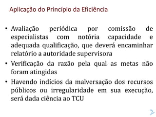 Aplicação do Princípio da Eficiência
• Avaliação periódica por comissão de
especialistas com notória capacidade e
adequada qualificação, que deverá encaminhar
relatório a autoridade supervisora
• Verificação da razão pela qual as metas não
foram atingidas
• Havendo indícios da malversação dos recursos
públicos ou irregularidade em sua execução,
será dada ciência ao TCU
 