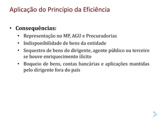 Aplicação do Princípio da Eficiência
• Consequências:
• Representação no MP, AGU e Procuradorias
• Indisponibilidade de bens da entidade
• Sequestro de bens do dirigente, agente público ou terceiro
se houve enriquecimento ilícito
• Boqueio de bens, contas bancárias e aplicações mantidas
pelo dirigente fora do país
 