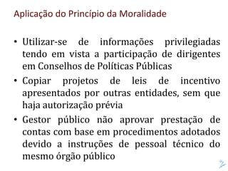 Aplicação do Princípio da Moralidade
• Utilizar-se de informações privilegiadas
tendo em vista a participação de dirigentes
em Conselhos de Políticas Públicas
• Copiar projetos de leis de incentivo
apresentados por outras entidades, sem que
haja autorização prévia
• Gestor público não aprovar prestação de
contas com base em procedimentos adotados
devido a instruções de pessoal técnico do
mesmo órgão público
 