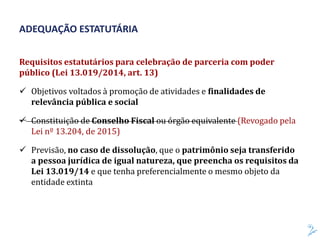 Requisitos estatutários para celebração de parceria com poder
público (Lei 13.019/2014, art. 13)
 Objetivos voltados à promoção de atividades e finalidades de
relevância pública e social
 Constituição de Conselho Fiscal ou órgão equivalente (Revogado pela
Lei nº 13.204, de 2015)
 Previsão, no caso de dissolução, que o patrimônio seja transferido
a pessoa jurídica de igual natureza, que preencha os requisitos da
Lei 13.019/14 e que tenha preferencialmente o mesmo objeto da
entidade extinta
ADEQUAÇÃO ESTATUTÁRIA
 
