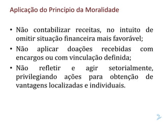 Aplicação do Princípio da Moralidade
• Não contabilizar receitas, no intuito de
omitir situação financeira mais favorável;
• Não aplicar doações recebidas com
encargos ou com vinculação definida;
• Não refletir e agir setorialmente,
privilegiando ações para obtenção de
vantagens localizadas e individuais.
 