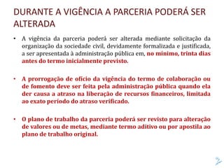 DURANTE A VIGÊNCIA A PARCERIA PODERÁ SER
ALTERADA
• A vigência da parceria poderá ser alterada mediante solicitação da
organização da sociedade civil, devidamente formalizada e justificada,
a ser apresentada à administração pública em, no mínimo, trinta dias
antes do termo inicialmente previsto.
• A prorrogação de ofício da vigência do termo de colaboração ou
de fomento deve ser feita pela administração pública quando ela
der causa a atraso na liberação de recursos financeiros, limitada
ao exato período do atraso verificado.
• O plano de trabalho da parceria poderá ser revisto para alteração
de valores ou de metas, mediante termo aditivo ou por apostila ao
plano de trabalho original.
 
