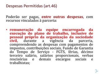 Despesas Permitidas (art.46)
Poderão ser pagas, entre outras despesas, com
recursos vinculados à parceria:
• remuneração da equipe encarregada da
execução do plano de trabalho, inclusive de
pessoal próprio da organização da sociedade
civil, durante a vigência da parceria,
compreendendo as despesas com pagamentos de
impostos, contribuições sociais, Fundo de Garantia
do Tempo de Serviço - FGTS, férias, décimo
terceiro salário, salários proporcionais, verbas
rescisórias e demais encargos sociais e
trabalhistas;
 
