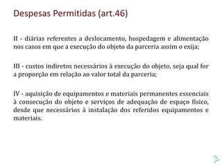 II - diárias referentes a deslocamento, hospedagem e alimentação
nos casos em que a execução do objeto da parceria assim o exija;
III - custos indiretos necessários à execução do objeto, seja qual for
a proporção em relação ao valor total da parceria;
IV - aquisição de equipamentos e materiais permanentes essenciais
à consecução do objeto e serviços de adequação de espaço físico,
desde que necessários à instalação dos referidos equipamentos e
materiais.
Despesas Permitidas (art.46)
 