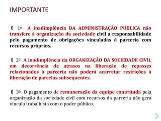 IMPORTANTE
§ 1o A inadimplência DA ADMINISTRAÇÃO PÚBLICA não
transfere à organização da sociedade civil a responsabilidade
pelo pagamento de obrigações vinculadas à parceria com
recursos próprios.
§ 2o A inadimplência da ORGANIZAÇÃO DA SOCIEDADE CIVIL
em decorrência de atrasos na liberação de repasses
relacionados à parceria não poderá acarretar restrições à
liberação de parcelas subsequentes.
§ 3o O pagamento de remuneração da equipe contratada pela
organização da sociedade civil com recursos da parceria não gera
vínculo trabalhista com o poder público.
 