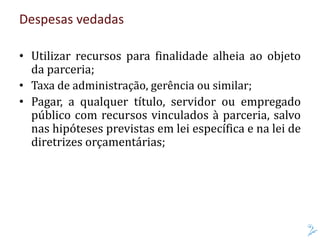 Despesas vedadas
• Utilizar recursos para finalidade alheia ao objeto
da parceria;
• Taxa de administração, gerência ou similar;
• Pagar, a qualquer título, servidor ou empregado
público com recursos vinculados à parceria, salvo
nas hipóteses previstas em lei específica e na lei de
diretrizes orçamentárias;
 