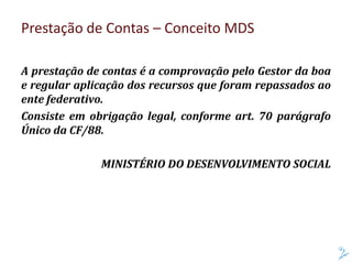A prestação de contas é a comprovação pelo Gestor da boa
e regular aplicação dos recursos que foram repassados ao
ente federativo.
Consiste em obrigação legal, conforme art. 70 parágrafo
Único da CF/88.
MINISTÉRIO DO DESENVOLVIMENTO SOCIAL
Prestação de Contas – Conceito MDS
 