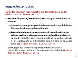 Requisitos estatutários para celebração de parceria com poder
público (Lei 13.019/2014, art. 13)
• Normas de prestação de contas sociais, que determinem no
mínimo:
o Observância dos princípios fundamentais da contabilidade e
Normas Brasileiras de Contabilidade
o Dar publicidade, no encerramento do exercício fiscal, ao
relatório de atividades e demonstrações financeiras da
entidade, incluídas as certidões negativas com a Previdência
e FGTS, colocando-as à disposição para o exame de qualquer
cidadã (Revogado pela Lei nº 13.204, de 2015)
• Escrituração de acordo com os princípios fundamentais de
contabilidade e com as Normas Brasileiras de Contabilidade (Redação
dada pela Lei nº 13.204, de 2015)
ADEQUAÇÃO ESTATUTÁRIA
 