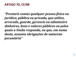ARTIGO 70, CF/88
“Prestará contas qualquer pessoa física ou
jurídica, pública ou privada, que utilize,
arrecade, guarde, gerencie ou administre
dinheiros, bens e valores públicos ou pelos
quais a União responda, ou que, em nome
desta, assuma obrigações de natureza
pecuniária”
 