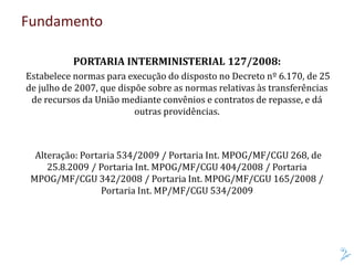 Fundamento
PORTARIA INTERMINISTERIAL 127/2008:
Estabelece normas para execução do disposto no Decreto nº 6.170, de 25
de julho de 2007, que dispõe sobre as normas relativas às transferências
de recursos da União mediante convênios e contratos de repasse, e dá
outras providências.
Alteração: Portaria 534/2009 / Portaria Int. MPOG/MF/CGU 268, de
25.8.2009 / Portaria Int. MPOG/MF/CGU 404/2008 / Portaria
MPOG/MF/CGU 342/2008 / Portaria Int. MPOG/MF/CGU 165/2008 /
Portaria Int. MP/MF/CGU 534/2009
 