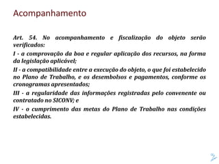 Acompanhamento
Art. 54. No acompanhamento e fiscalização do objeto serão
verificados:
I - a comprovação da boa e regular aplicação dos recursos, na forma
da legislação aplicável;
II - a compatibilidade entre a execução do objeto, o que foi estabelecido
no Plano de Trabalho, e os desembolsos e pagamentos, conforme os
cronogramas apresentados;
III - a regularidade das informações registradas pelo convenente ou
contratado no SICONV; e
IV - o cumprimento das metas do Plano de Trabalho nas condições
estabelecidas.
 