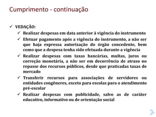 Cumprimento - continuação
 VEDAÇÃO:
 Realizar despesas em data anterior à vigência do instrumento
 Efetuar pagamento após a vigência do instrumento, a não ser
que haja expressa autorização do órgão concedente, bem
como que a despesa tenha sido efetuada durante a vigência
 Realizar despesas com taxas bancárias, multas, juros ou
correção monetária, a não ser em decorrência de atraso no
repasse dos recursos públicos, desde que praticadas taxas de
mercado
 Transferir recursos para associações de servidores ou
entidades congêneres, exceto para escolas para o atendimento
pré-escolar
 Realizar despesas com publicidade, salvo as de caráter
educativo, informativo ou de orientação social
 