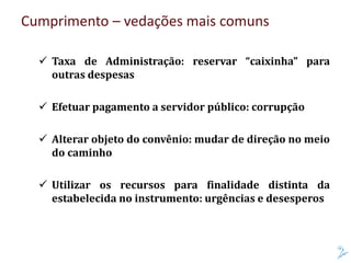 Cumprimento – vedações mais comuns
 Taxa de Administração: reservar “caixinha” para
outras despesas
 Efetuar pagamento a servidor público: corrupção
 Alterar objeto do convênio: mudar de direção no meio
do caminho
 Utilizar os recursos para finalidade distinta da
estabelecida no instrumento: urgências e desesperos
 