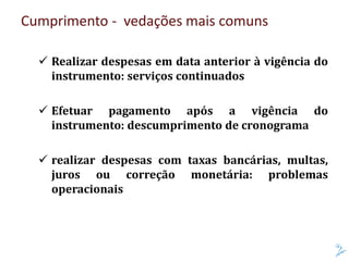 Cumprimento - vedações mais comuns
 Realizar despesas em data anterior à vigência do
instrumento: serviços continuados
 Efetuar pagamento após a vigência do
instrumento: descumprimento de cronograma
 realizar despesas com taxas bancárias, multas,
juros ou correção monetária: problemas
operacionais
 