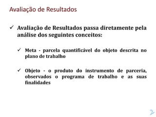 Avaliação de Resultados
 Avaliação de Resultados passa diretamente pela
análise dos seguintes conceitos:
 Meta - parcela quantificável do objeto descrita no
plano de trabalho
 Objeto - o produto do instrumento de parceria,
observados o programa de trabalho e as suas
finalidades
 