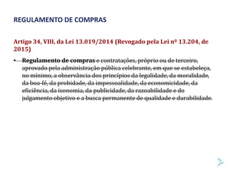 Artigo 34, VIII, da Lei 13.019/2014 (Revogado pela Lei nº 13.204, de
2015)
• Regulamento de compras e contratações, próprio ou de terceiro,
aprovado pela administração pública celebrante, em que se estabeleça,
no mínimo, a observância dos princípios da legalidade, da moralidade,
da boa-fé, da probidade, da impessoalidade, da economicidade, da
eficiência, da isonomia, da publicidade, da razoabilidade e do
julgamento objetivo e a busca permanente de qualidade e durabilidade.
REGULAMENTO DE COMPRAS
 