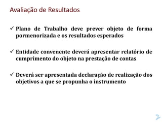 Avaliação de Resultados
 Plano de Trabalho deve prever objeto de forma
pormenorizada e os resultados esperados
 Entidade convenente deverá apresentar relatório de
cumprimento do objeto na prestação de contas
 Deverá ser apresentada declaração de realização dos
objetivos a que se propunha o instrumento
 