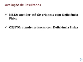 Avaliação de Resultados
 META: atender até 50 crianças com Deficiência
Física
 OBJETO: atender crianças com Deficiência Física
 