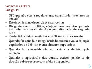 Vedações às OSC’s
Artigo 39
- OSC que não esteja regularmente constituída (movimentos
sociais)
- Esteja omissa no dever de prestar contas
- Dirigente agente político, cônjuge, companheiro, parente
em linha reta ou colateral ou por afinidade até segundo
grau
- Tenha tido contas rejeitadas nos últimos 5 anos exceto:
- Quando for sanada a irregularidade que motivou a rejeição
e quitados os débitos eventualmente imputados;
- Quando for reconsiderada ou revista a decisão pela
rejeição;
- Quando a apreciação das contas estiver pendente de
decisão sobre recurso com efeito suspensivo.
 