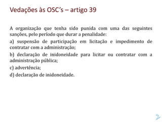 Vedações às OSC’s – artigo 39
A organização que tenha sido punida com uma das seguintes
sanções, pelo período que durar a penalidade:
a) suspensão de participação em licitação e impedimento de
contratar com a administração;
b) declaração de inidoneidade para licitar ou contratar com a
administração pública;
c) advertência;
d) declaração de inidoneidade.
 