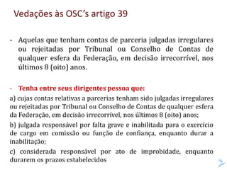 Vedações às OSC’s artigo 39
- Aquelas que tenham contas de parceria julgadas irregulares
ou rejeitadas por Tribunal ou Conselho de Contas de
qualquer esfera da Federação, em decisão irrecorrível, nos
últimos 8 (oito) anos.
- Tenha entre seus dirigentes pessoa que:
a) cujas contas relativas a parcerias tenham sido julgadas irregulares
ou rejeitadas por Tribunal ou Conselho de Contas de qualquer esfera
da Federação, em decisão irrecorrível, nos últimos 8 (oito) anos;
b) julgada responsável por falta grave e inabilitada para o exercício
de cargo em comissão ou função de confiança, enquanto durar a
inabilitação;
c) considerada responsável por ato de improbidade, enquanto
durarem os prazos estabelecidos
 