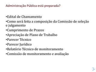 Administração Pública está preparada?
•Edital de Chamamento
•Como será feita a composição da Comissão de seleção
e julgamento
•Cumprimento de Prazos
•Apreciação de Plano de Trabalho
•Parecer Técnico
•Parecer Jurídico
•Relatório Técnico de monitoramento
•Comissão de monitoramento e avaliação
 