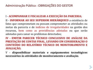 Administração Pública : OBRIGAÇÕES DO GESTOR
I - ACOMPANHAR E FISCALIZAR A EXECUÇÃO DA PARCERIA;
II - INFORMAR AO SEU SUPERIOR HIERÁRQUICO a existência de
fatos que comprometam ou possam comprometer as atividades ou
metas da parceria e de indícios de irregularidades na gestão dos
recursos, bem como as providências adotadas ou que serão
adotadas para sanar os problemas detectados;
IV - EMITIR PARECER TÉCNICO CONCLUSIVO DE ANÁLISE DA
PRESTAÇÃO DE CONTAS FINAL, LEVANDO EM CONSIDERAÇÃO O
CONTEÚDO DO RELATÓRIO TÉCNICO DE MONITORAMENTO E
AVALIAÇÃO;
V - disponibilizar materiais e equipamentos tecnológicos
necessários às atividades de monitoramento e avaliação.
 