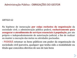 Administração Pública : OBRIGAÇÕES DO GESTOR
ARTIGO 62
Na hipótese de inexecução por culpa exclusiva da organização da
sociedade civil, a administração pública poderá, exclusivamente para
assegurar o atendimento de serviços essenciais à população, por ato
próprio e independentemente de autorização judicial, a fim de realizar
ou manter a execução das metas ou atividades pactuadas.
- PODERÁ retomar os bens públicos em poder da organização da
sociedade civil parceira, qualquer que tenha sido a modalidade ou
título que concedeu direitos de uso de tais bens
 