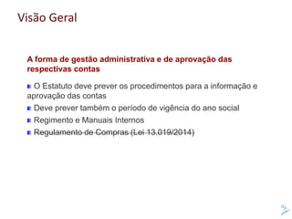 Visão Geral
A forma de gestão administrativa e de aprovação das
respectivas contas
O Estatuto deve prever os procedimentos para a informação e
aprovação das contas
Deve prever também o período de vigência do ano social
Regimento e Manuais Internos
Regulamento de Compras (Lei 13.019/2014)
 