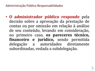 Administração Pública Responsabilidades
• O administrador público responde pela
decisão sobre a aprovação da prestação de
contas ou por omissão em relação à análise
de seu conteúdo, levando em consideração,
no primeiro caso, os pareceres técnico,
financeiro e jurídico, sendo permitida
delegação a autoridades diretamente
subordinadas, vedada a subdelegação.
 