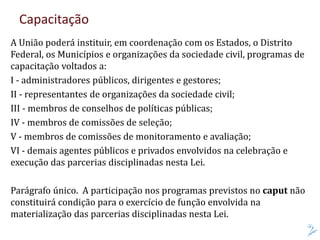 Capacitação
A União poderá instituir, em coordenação com os Estados, o Distrito
Federal, os Municípios e organizações da sociedade civil, programas de
capacitação voltados a:
I - administradores públicos, dirigentes e gestores;
II - representantes de organizações da sociedade civil;
III - membros de conselhos de políticas públicas;
IV - membros de comissões de seleção;
V - membros de comissões de monitoramento e avaliação;
VI - demais agentes públicos e privados envolvidos na celebração e
execução das parcerias disciplinadas nesta Lei.
Parágrafo único. A participação nos programas previstos no caput não
constituirá condição para o exercício de função envolvida na
materialização das parcerias disciplinadas nesta Lei.
 