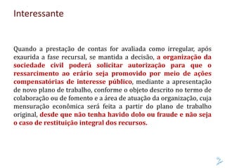Interessante
Quando a prestação de contas for avaliada como irregular, após
exaurida a fase recursal, se mantida a decisão, a organização da
sociedade civil poderá solicitar autorização para que o
ressarcimento ao erário seja promovido por meio de ações
compensatórias de interesse público, mediante a apresentação
de novo plano de trabalho, conforme o objeto descrito no termo de
colaboração ou de fomento e a área de atuação da organização, cuja
mensuração econômica será feita a partir do plano de trabalho
original, desde que não tenha havido dolo ou fraude e não seja
o caso de restituição integral dos recursos.
 