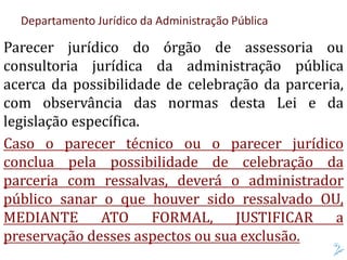 Departamento Jurídico da Administração Pública
Parecer jurídico do órgão de assessoria ou
consultoria jurídica da administração pública
acerca da possibilidade de celebração da parceria,
com observância das normas desta Lei e da
legislação específica.
Caso o parecer técnico ou o parecer jurídico
conclua pela possibilidade de celebração da
parceria com ressalvas, deverá o administrador
público sanar o que houver sido ressalvado OU,
MEDIANTE ATO FORMAL, JUSTIFICAR a
preservação desses aspectos ou sua exclusão.
 