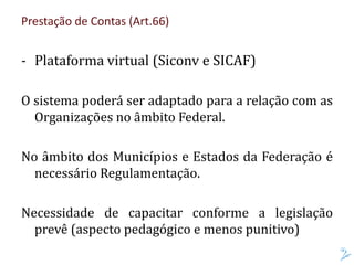 Prestação de Contas (Art.66)
- Plataforma virtual (Siconv e SICAF)
O sistema poderá ser adaptado para a relação com as
Organizações no âmbito Federal.
No âmbito dos Municípios e Estados da Federação é
necessário Regulamentação.
Necessidade de capacitar conforme a legislação
prevê (aspecto pedagógico e menos punitivo)
 