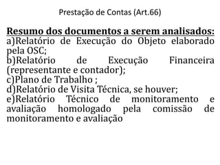 Resumo dos documentos a serem analisados:
a)Relatório de Execução do Objeto elaborado
pela OSC;
b)Relatório de Execução Financeira
(representante e contador);
c)Plano de Trabalho ;
d)Relatório de Visita Técnica, se houver;
e)Relatório Técnico de monitoramento e
avaliação homologado pela comissão de
monitoramento e avaliação
Prestação de Contas (Art.66)
 