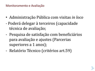 Monitoramento e Avaliação
• Administração Pública com visitas in loco
- Poderá delegar à terceiros (capacidade
técnica de avaliação;
- Pesquisa de satisfação com beneficiários
para avaliação e ajustes (Parcerias
superiores a 1 anos);
- Relatório Técnico (critérios art.59)
 