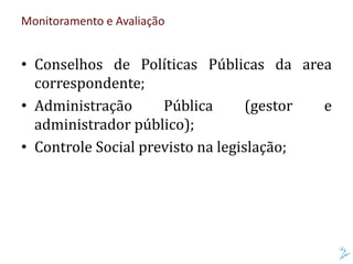 Monitoramento e Avaliação
• Conselhos de Políticas Públicas da area
correspondente;
• Administração Pública (gestor e
administrador público);
• Controle Social previsto na legislação;
 