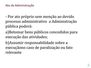 Ato da Administração
- Por ato próprio sem menção ao devido
processo administrativo a Administração
pública poderá:
a)Retomar bens públicos concedidos para
execução das atividades;
b)Assumir responsabilidade sobre a
execuçãono caso de paralização ou fato
relevante
 