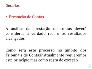 Desafios
• Prestação de Contas
A análise da prestação de contas deverá
considerar a verdade real e os resultados
alcançados.
Como será este processo no âmbito dos
Tribunais de Contas? Atualmente requeremos
este princípio mas como regra de exceção.
 