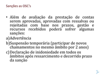 Sanções as OSC’s
• Além de avaliação da prestação de contas
serem aprovadas, aprovadas com ressalvas ou
rejeitadas com base nos prazos, gestão e
recursos recebidos poderá sofrer algumas
sanções:
a)Advertência
b)Suspensão temporária (participar de novos
chamamentos no mesmo âmbito por 2 anos)
c)Declaração de inidoniedade em todos os
âmbitos após ressarcimento e decorrido prazo
da sanção
 