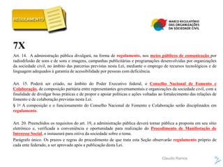 Claudio Ramos
7X
Art. 14. A administração pública divulgará, na forma de regulamento, nos meios públicos de comunicação por
radiodifusão de sons e de sons e imagens, campanhas publicitárias e programações desenvolvidas por organizações
da sociedade civil, no âmbito das parcerias previstas nesta Lei, mediante o emprego de recursos tecnológicos e de
linguagem adequados à garantia de acessibilidade por pessoas com deficiência.
Art. 15. Poderá ser criado, no âmbito do Poder Executivo federal, o Conselho Nacional de Fomento e
Colaboração, de composição paritária entre representantes governamentais e organizações da sociedade civil, com a
finalidade de divulgar boas práticas e de propor e apoiar políticas e ações voltadas ao fortalecimento das relações de
fomento e de colaboração previstas nesta Lei.
§ 1o A composição e o funcionamento do Conselho Nacional de Fomento e Colaboração serão disciplinados em
regulamento.
Art. 20. Preenchidos os requisitos do art. 19, a administração pública deverá tornar pública a proposta em seu sítio
eletrônico e, verificada a conveniência e oportunidade para realização do Procedimento de Manifestação de
Interesse Social, o instaurará para oitiva da sociedade sobre o tema.
Parágrafo único. Os prazos e regras do procedimento de que trata esta Seção observarão regulamento próprio de
cada ente federado, a ser aprovado após a publicação desta Lei.
 