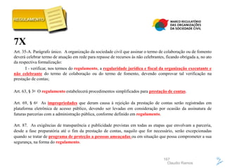 167
7X
Art. 35-A. Parágrafo único. A organização da sociedade civil que assinar o termo de colaboração ou de fomento
deverá celebrar termo de atuação em rede para repasse de recursos às não celebrantes, ficando obrigada a, no ato
da respectiva formalização:
I - verificar, nos termos do regulamento, a regularidade jurídica e fiscal da organização executante e
não celebrante do termo de colaboração ou do termo de fomento, devendo comprovar tal verificação na
prestação de contas;
Art. 63, § 3o O regulamento estabelecerá procedimentos simplificados para prestação de contas.
Art. 69, § 6o As impropriedades que deram causa à rejeição da prestação de contas serão registradas em
plataforma eletrônica de acesso público, devendo ser levadas em consideração por ocasião da assinatura de
futuras parcerias com a administração pública, conforme definido em regulamento.
Art. 87. As exigências de transparência e publicidade previstas em todas as etapas que envolvam a parceria,
desde a fase preparatória até o fim da prestação de contas, naquilo que for necessário, serão excepcionadas
quando se tratar de programa de proteção a pessoas ameaçadas ou em situação que possa comprometer a sua
segurança, na forma do regulamento.
Claudio Ramos
 