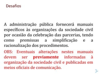 Desafios
A administração pública fornecerá manuais
específicos às organizações da sociedade civil
por ocasião da celebração das parcerias, tendo
como premissas a simplificação e a
racionalização dos procedimentos.
OBS: Eventuais alterações nestes manuais
devem ser previamente informadas à
organização da sociedade civil e publicadas em
meios oficiais de comunicação.
 