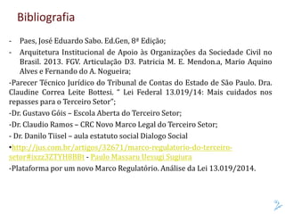 Bibliografia
- Paes, José Eduardo Sabo. Ed.Gen, 8ª Edição;
- Arquitetura Institucional de Apoio às Organizações da Sociedade Civil no
Brasil. 2013. FGV. Articulação D3. Patricia M. E. Mendon.a, Mario Aquino
Alves e Fernando do A. Nogueira;
-Parecer Técnico Jurídico do Tribunal de Contas do Estado de São Paulo. Dra.
Claudine Correa Leite Bottesi. “ Lei Federal 13.019/14: Mais cuidados nos
repasses para o Terceiro Setor”;
-Dr. Gustavo Góis – Escola Aberta do Terceiro Setor;
-Dr. Claudio Ramos – CRC Novo Marco Legal do Terceiro Setor;
- Dr. Danilo Tiisel – aula estatuto social Dialogo Social
•http://jus.com.br/artigos/32671/marco-regulatorio-do-terceiro-
setor#ixzz3ZTYH8BBt - Paulo Massaru Uesugi Sugiura
-Plataforma por um novo Marco Regulatório. Análise da Lei 13.019/2014.
 