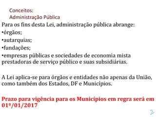 Para os fins desta Lei, administração pública abrange:
•órgãos;
•autarquias;
•fundações;
•empresas públicas e sociedades de economia mista
prestadoras de serviço público e suas subsidiárias.
A Lei aplica-se para órgãos e entidades não apenas da União,
como também dos Estados, DF e Municípios.
Prazo para vigência para os Municípios em regra será em
01º/01/2017
Conceitos:
Administração Pública
 