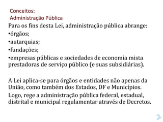Para os fins desta Lei, administração pública abrange:
•órgãos;
•autarquias;
•fundações;
•empresas públicas e sociedades de economia mista
prestadoras de serviço público (e suas subsidiárias).
A Lei aplica-se para órgãos e entidades não apenas da
União, como também dos Estados, DF e Municípios.
Logo, rege a administração pública federal, estadual,
distrital e municipal regulamentar através de Decretos.
Conceitos:
Administração Pública
 