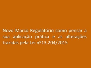 Novo Marco Regulatório como pensar a
sua aplicação prática e as alterações
trazidas pela Lei nº13.204/2015
 
