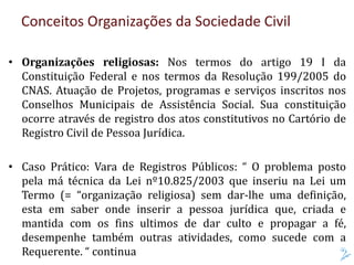 • Organizações religiosas: Nos termos do artigo 19 I da
Constituição Federal e nos termos da Resolução 199/2005 do
CNAS. Atuação de Projetos, programas e serviços inscritos nos
Conselhos Municipais de Assistência Social. Sua constituição
ocorre através de registro dos atos constitutivos no Cartório de
Registro Civil de Pessoa Jurídica.
• Caso Prático: Vara de Registros Públicos: “ O problema posto
pela má técnica da Lei nº10.825/2003 que inseriu na Lei um
Termo (= “organização religiosa) sem dar-lhe uma definição,
esta em saber onde inserir a pessoa jurídica que, criada e
mantida com os fins ultimos de dar culto e propagar a fé,
desempenhe também outras atividades, como sucede com a
Requerente. “ continua
Conceitos Organizações da Sociedade Civil
 